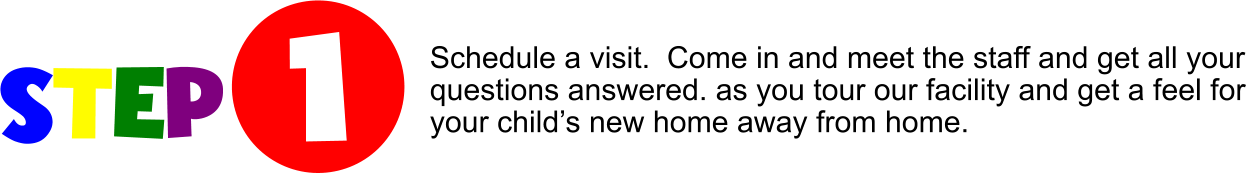 STEP  1 Schedule a visit.  Come in and meet the staff and get all your questions answered. as you tour our facility and get a feel for your child’s new home away from home.